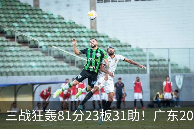 三战狂轰81分23板31助！广东20岁天才后卫疯狂崛起，他能成下一个徐杰吗？
